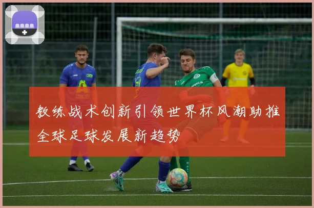 教练战术创新引领世界杯风潮助推全球足球发展新趋势