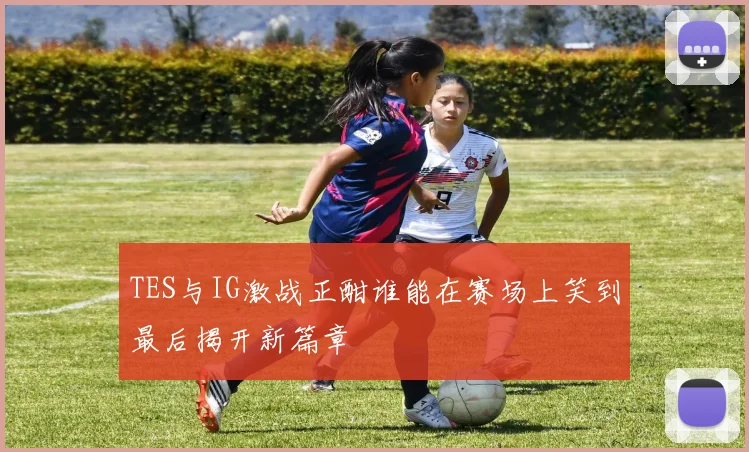 TES与IG激战正酣谁能在赛场上笑到最后揭开新篇章