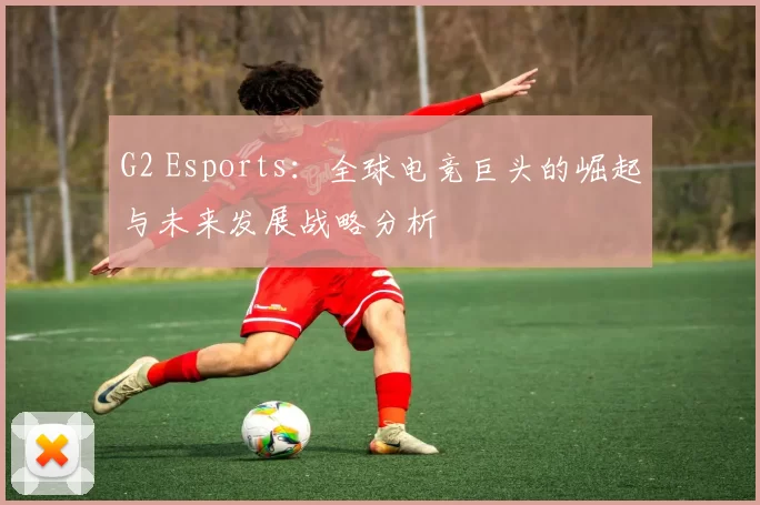 G2 Esports：全球电竞巨头的崛起与未来发展战略分析