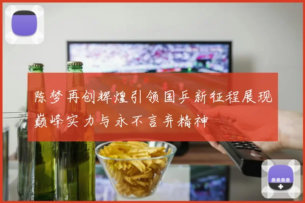 陈梦再创辉煌引领国乒新征程展现巅峰实力与永不言弃精神