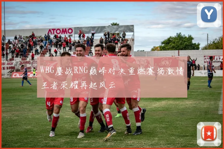 WBG鏖战RNG巅峰对决重燃赛场激情王者荣耀再起风云