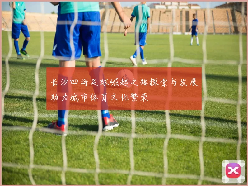 长沙四海足球崛起之路探索与发展助力城市体育文化繁荣