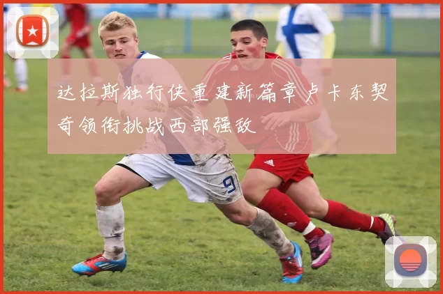 达拉斯独行侠重建新篇章卢卡东契奇领衔挑战西部强敌