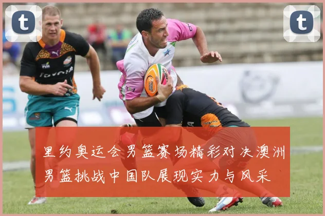 里约奥运会男篮赛场精彩对决澳洲男篮挑战中国队展现实力与风采