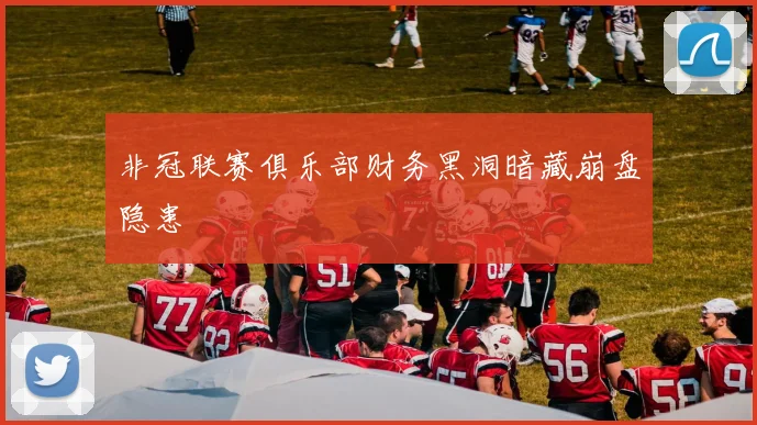 非冠联赛俱乐部财务黑洞暗藏崩盘隐患
