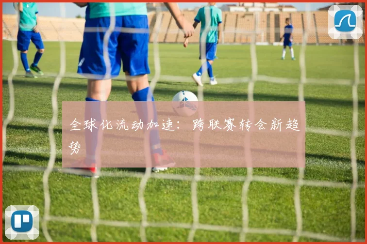 全球化流动加速：跨联赛转会新趋势