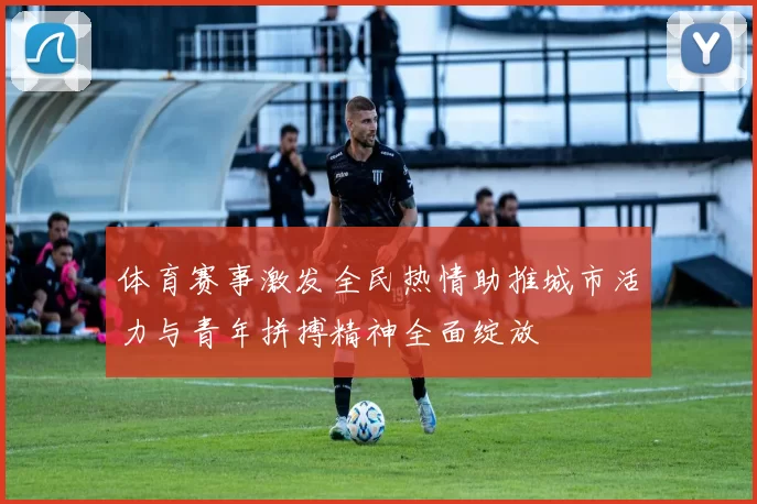 体育赛事激发全民热情助推城市活力与青年拼搏精神全面绽放