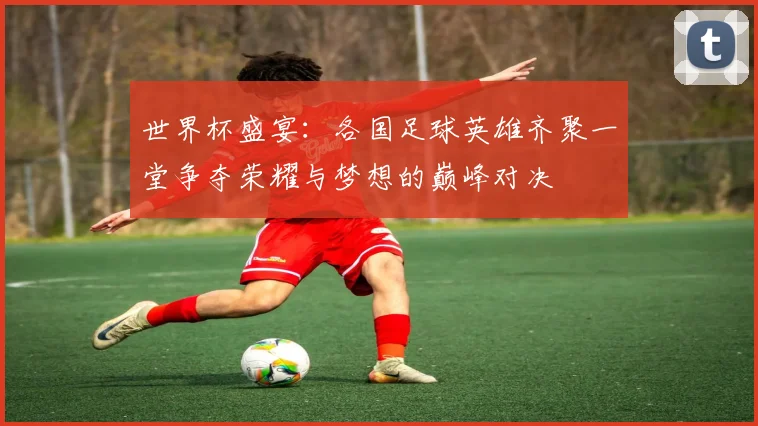 世界杯盛宴：各国足球英雄齐聚一堂争夺荣耀与梦想的巅峰对决