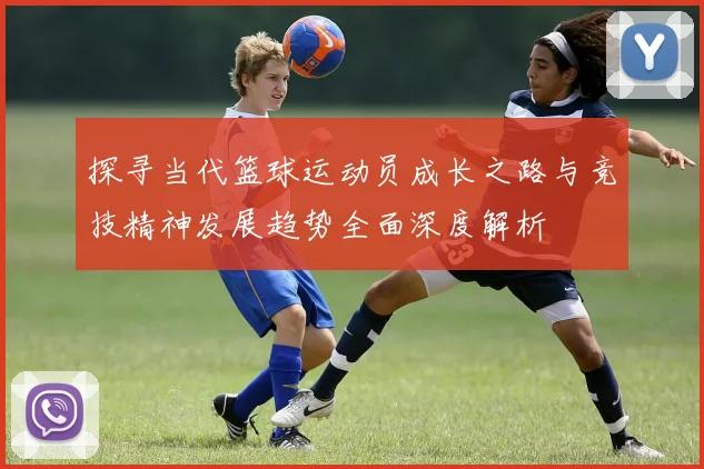 探寻当代篮球运动员成长之路与竞技精神发展趋势全面深度解析