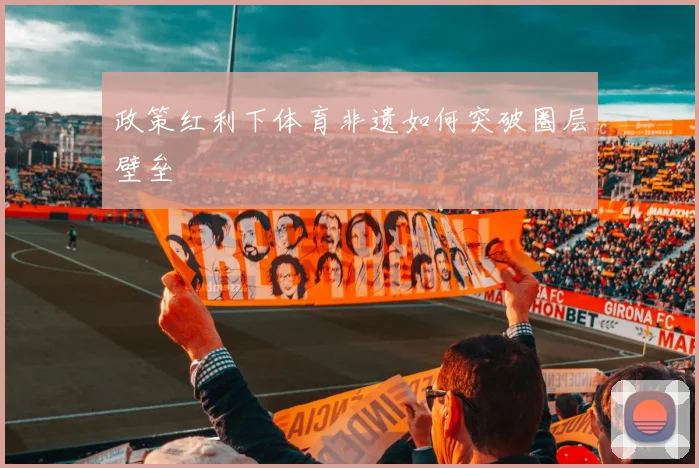 政策红利下体育非遗如何突破圈层壁垒