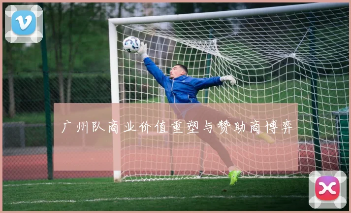 广州队商业价值重塑与赞助商博弈