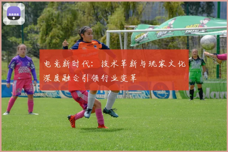 电竞新时代：技术革新与玩家文化深度融合引领行业变革