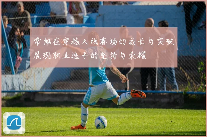 常旭在穿越火线赛场的成长与突破展现职业选手的坚持与荣耀