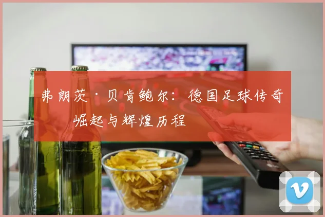 弗朗茨·贝肯鲍尔：德国足球传奇的崛起与辉煌历程