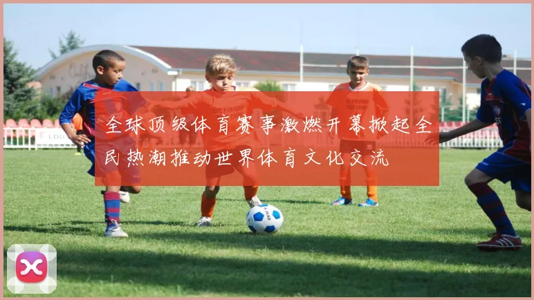 全球顶级体育赛事激燃开幕掀起全民热潮推动世界体育文化交流